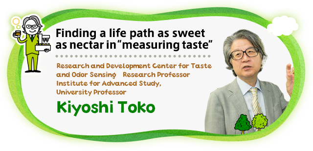 Finding a life path as sweet as nectar in "measuring taste Research and Development Center for Five-Sense Devices　Research Professor / Institute for Advanced Study,University Professor Kiyoshi Toko