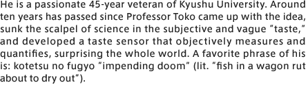 He is a passionate 45-year veteran of Kyushu University. Around ten years has passed since Professor Toko came up with the idea, sunk the scalpel of science in the subjective and vague “taste,” and developed a taste sensor that objectively measures and quantifies, surprising the whole world. A favorite phrase of his is: kotetsu no fugyo “impending doom” (lit. “fish in a wagon rut about to dry out”). 