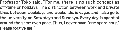 Professor Toko said, “For me, there is no such concept as off-time or holidays. The distinction between work and private time, between weekdays and weekends, is vague and I also go to the university on Saturdays and Sundays. Every day is spent at around the same even pace. Thus, I never have ‘one spare hour.’ Please forgive me!”