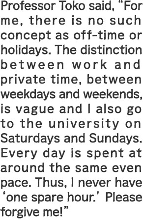 Professor Toko said, “For me, there is no such concept as off-time or holidays. The distinction between work and private time, between weekdays and weekends, is vague and I also go to the university on Saturdays and Sundays. Every day is spent at around the same even pace. Thus, I never have ‘one spare hour.’ Please forgive me!”