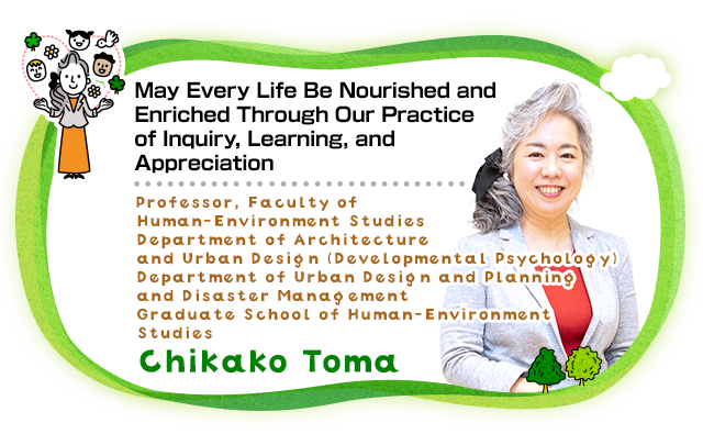 May Every Life Be Nourished and Enriched Through Our Practice of Inquiry, Learning, and Appreciation Professor, Faculty of Human-Environment Studies Department of Architecture and Urban Design (Developmental Psychology) Department of Urban Design and Planning and Disaster Management Graduate School of Human-Environment Studies Chikako Toma