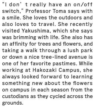 “I don’t really have an on/off switch,” Professor Toma says with a smile. She loves the outdoors and also loves to travel. She recently visited Yakushima, which she says was brimming with life. She also has an affinity for trees and flowers, and taking a walk through a lush park or down a nice tree-lined avenue is one of her favorite pastimes. While working at Hakozaki Satellite, she always looked forward to learning something new about the flowers on campus in each season from the custodians as they cycled across the grounds.