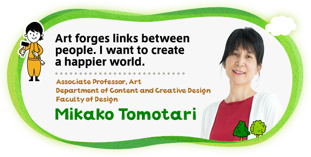 Art forges links between people. I want to create a happier world. Associate Professor, Art Department of Content and Creative Design Faculty of Design Mikako Tomotari