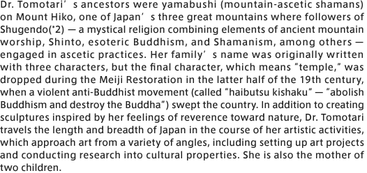 Dr. Tomotari’s ancestors were yamabushi (mountain-ascetic shamans) on Mount Hiko, one of Japan’s three great mountains where followers of Shugendo(*2) — a mystical religion combining elements of ancient mountain worship, Shinto, esoteric Buddhism, and Shamanism, among others — engaged in ascetic practices. Her family’s name was originally written with three characters, but the final character, which means “temple,” was dropped during the Meiji Restoration in the latter half of the 19th century, when a violent anti-Buddhist movement (called “haibutsu kishaku” — “abolish Buddhism and destroy the Buddha”) swept the country. In addition to creating sculptures inspired by her feelings of reverence toward nature, Dr. Tomotari travels the length and breadth of Japan in the course of her artistic activities, which approach art from a variety of angles, including setting up art projects and conducting research into cultural properties. She is also the mother of two children.