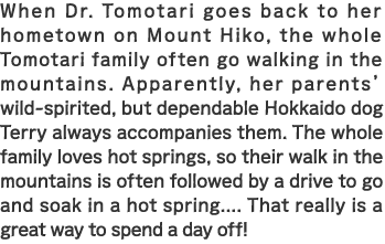 When Dr. Tomotari goes back to her hometown on Mount Hiko, the whole Tomotari family often go walking in the mountains. Apparently, her parents’ wild-spirited, but dependable Hokkaido dog Terry always accompanies them. The whole family loves hot springs, so their walk in the mountains is often followed by a drive to go and soak in a hot spring.... That really is a great way to spend a day off!