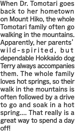 When Dr. Tomotari goes back to her hometown on Mount Hiko, the whole Tomotari family often go walking in the mountains. Apparently, her parents' wild-spirited, but dependable Hokkaido dog Terry always accompanies them. The whole family loves hot springs, so their walk in the mountains is often followed by a drive to go and soak in a hot spring.... That really is a great way to spend a day off!