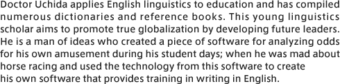 Doctor Uchida applies English linguistics to education and has compiled numerous dictionaries and reference books. This young linguistics scholar aims to promote true globalization by developing future leaders. He is a man of ideas who created a piece of software for analyzing odds for his own amusement during his student days; when he was mad about horse racing and used the technology from this software to create his own software that provides training in writing in English.