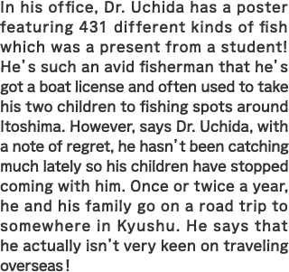 In his office, Dr. Uchida has a poster featuring 431 different kinds of fish which was a present from a student! He’s such an avid fisherman that he’s got a boat license and often used to take his two children to fishing spots around Itoshima. However, says Dr. Uchida, with a note of regret, he hasn’t been catching much lately so his children have stopped coming with him. Once or twice a year, he and his family go on a road trip to somewhere in Kyushu. He says that he actually isn’t very keen on traveling overseas!