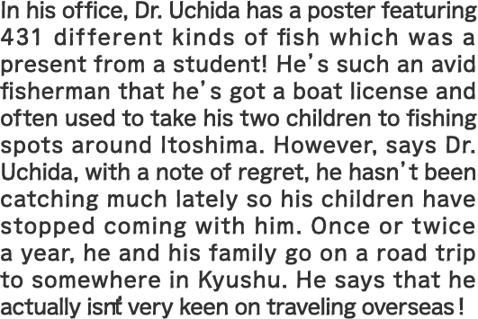 In his office, Dr. Uchida has a poster featuring 431 different kinds of fish which was a present from a student! He’s such an avid fisherman that he’s got a boat license and often used to take his two children to fishing spots around Itoshima. However, says Dr. Uchida, with a note of regret, he hasn’t been catching much lately so his children have stopped coming with him. Once or twice a year, he and his family go on a road trip to somewhere in Kyushu. He says that he actually isn’t very keen on traveling overseas!