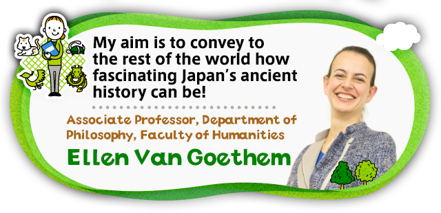 My aim is to convey to the rest of the world how fascinating Japan’s ancient history can be! Associate Professor, Department of Philosophy, Faculty of Humanities Ellen Van Goethem