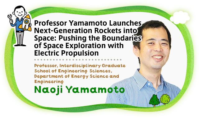Professor Yamamoto Launches Next-Generation Rockets into Space: Pushing the Boundaries of Space Exploration with Electric Propulsion. Professor, Interdisciplinary Graduate School of Engineering Sciences Professor, Department of Energy Science and Engineering Naoji Yamamoto Naoji Yamamoto is a young rocket scientist leading Japan’s aerospace engineering R&D to launch next-generation rocket engines far into the future. A native of the Kansai region, Professor Yamamoto has a warm, gentle smile that belies a relentless curiosity and drive that fuels his every endeavor. Professor Yamamoto’s motto is inspired by the words of his Ph.D. supervisor: “Study in engineering department is meaningless unless it is put to practical use.