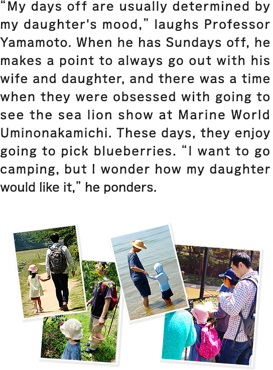 “My days off are usually determined by my daughter's mood,” laughs Professor Yamamoto. When he has Sundays off, he makes a point to always go out with his wife and daughter, and there was a time when they were obsessed with going to see the sea lion show at Marine World Uminonakamichi. These days, they enjoy going to pick blueberries. “I want to go camping, but I wonder how my daughter would like it,” he ponders.