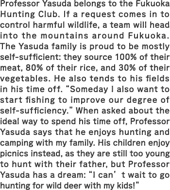 Professor Yasuda belongs to the Fukuoka Hunting Club. If a request comes in to control harmful wildlife, a team will head into the mountains around Fukuoka. The Yasuda family is proud to be mostly self-sufficient: they source 100% of their meat, 80% of their rice, and 30% of their vegetables. He also tends to his fields in his time off. “Someday I also want to start fishing to improve our degree of self-sufficiency.” When asked about the ideal way to spend his time off, Professor Yasuda says that he enjoys hunting and camping with my family. His children enjoy picnics instead, as they are still too young to hunt with their father, but Professor Yasuda has a dream: “I can’t wait to go hunting for wild deer with my kids!”