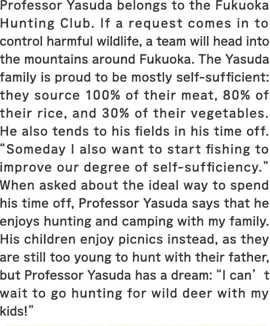 Professor Yasuda belongs to the Fukuoka Hunting Club. If a request comes in to control harmful wildlife, a team will head into the mountains around Fukuoka. The Yasuda family is proud to be mostly self-sufficient: they source 100% of their meat, 80% of their rice, and 30% of their vegetables. He also tends to his fields in his time off. “Someday I also want to start fishing to improve our degree of self-sufficiency.” When asked about the ideal way to spend his time off, Professor Yasuda says that he enjoys hunting and camping with my family. His children enjoy picnics instead, as they are still too young to hunt with their father, but Professor Yasuda has a dream: “I can’t wait to go hunting for wild deer with my kids!”