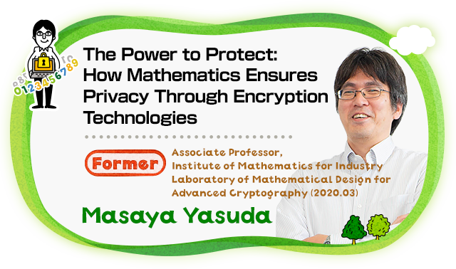 The Power to Protect : How Mathematics Ensures Privacy Through Encryption Technologies Associate Professor, Institute of Mathematics for Industry Laboratory of Mathematical Design for Advanced Cryptography (2020.03) Masaya Yasuda