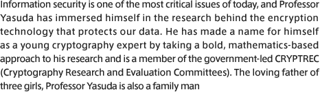 Information security is one of the most critical issues of today, and Professor Yasuda has immersed himself in the research behind the encryption technology that protects our data. He has made a name for himself as a young cryptography expert by taking a bold, mathematics-based approach to his research and is a member of the government-led CRYPTREC (Cryptography Research and Evaluation Committees). The loving father of three girls, Professor Yasuda is also a family man