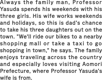 Always the family man, Professor Yasuda spends his weekends with his three girls. His wife works weekends and holidays, so this is dad's chance to take his three daughters out. ”We'll ride our bikes to a nearby shopping mall or take a taxi to go shopping in town,” he says. The family enjoys traveling across the country and especially loves visiting Aomori Prefecture, where Professor Yasuda's wife is from.