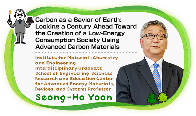 Carbon as a Savior of Earth : Looking a Century Ahead Toward the Creation of a Low-Energy Consumption Society Using Advanced Carbon Materials Institute for Materials Chemistry and Engineering Interdisciplinary Graduate School of Engineering Sciences Research and Education Center for Advanced Energy Materials, Devices, and Systems Professor Seong-Ho Yoon