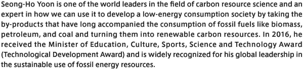 Seong-Ho Yoon is one of the world leaders in the field of carbon resource science and an expert in how we can use it to develop a low-energy consumption society by taking the by-products that have long accompanied the consumption of fossil fuels like biomass, petroleum, and coal and turning them into renewable carbon resources. In 2016, he received the Minister of Education, Culture, Sports, Science and Technology Award (Technological Development Award) and is widely recognized for his global leadership in the sustainable use of fossil energy resources.