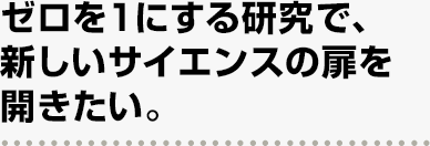 ゼロを１にする研究で、新しいサイエンスの扉を開きたい。