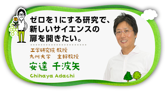 “ゼロを１にする研究で、新しいサイエンスの扉を開きたい。 工学研究院 教授 九州大学 主幹教授 安達　千波矢