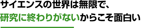 サイエンスの世界は無限で、研究に終わりがないからこそ面白い