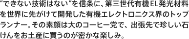 “できない技術はない”を信条に、第三世代有機EL発光材料を世界に先がけて開発した有機エレクトロニクス界のトップランナー。その素顔は大のコーヒー党で、出張先で珍しい石けんをお土産に買うのが密かな楽しみ。