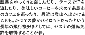 読書をゆっくりと楽しんだり、テニスで汗を流したり、美味しいコーヒーを求めて糸島市のカフェを巡ったり、最近は登山へ出かけることも。かつての夢がパイロットだったという長年の飛行機好きとしては、セスナの運転免許を取得することが夢。