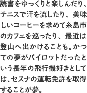 読書をゆっくりと楽しんだり、テニスで汗を流したり、美味しいコーヒーを求めて糸島市のカフェを巡ったり、最近は登山へ出かけることも。かつての夢がパイロットだったという長年の飛行機好きとしては、セスナの運転免許を取得することが夢。