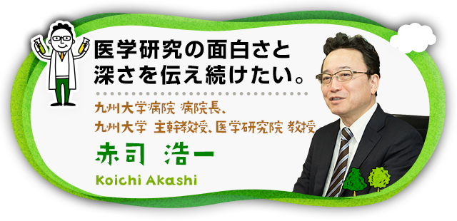 “医学研究の面白さと深さを伝え続けたい。 九州大学病院 病院長、九州大学 主幹教授、医学研究院 教授　赤司 浩一