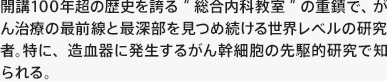 “開講100年超の歴史を誇る“総合内科教室”の重鎮で、がん治療の最前線と最深部を見つめ続ける世界レベルの研究者。特に、造血器に発生するがん幹細胞の先駆的研究で知られる。