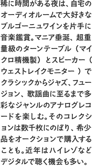 稀に時間がある夜は、自宅のオーディオルームで大好きなブルゴーニュワインを片手に音楽鑑賞。マニア垂涎、超重量級のターンテーブル（マイクロ精機製）とスピーカー(ウェストレイクモニター)でクラシックからジャズ、フュージョン、歌謡曲に至るまで多彩なジャンルのアナログレコードを楽しむ。そのコレクションは数千枚にのぼり、希少品をオークションで購入することも。近年はハイレゾなどデジタルで聴く機会も多い。