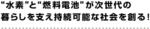 “ “水素と“燃料電池”が次世代の暮らしを支え持続可能な社会を創る！