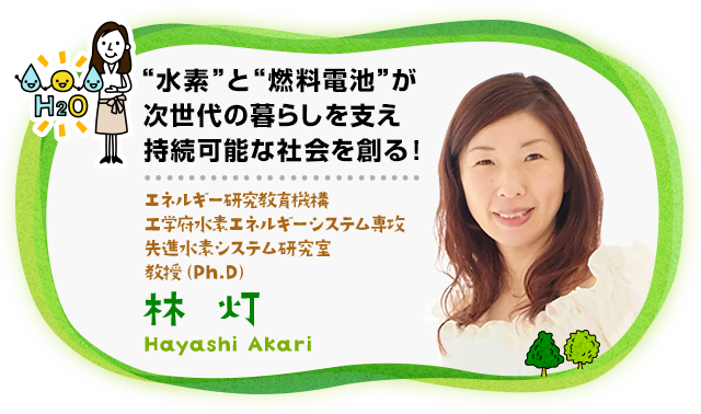 “ “水素と“燃料電池”が次世代の暮らしを支え持続可能な社会を創る！　エネルギー研究教育機構 工学府水素エネルギーシステム専攻先進水素システム研究室 教授（Ph.D）林　灯