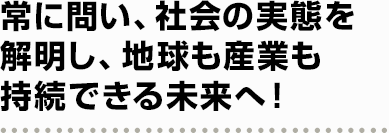 常に問い、社会の実態を解明し、地球も産業も持続できる未来へ！