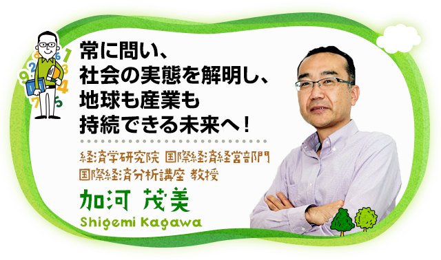 常に問い、社会の実態を解明し、地球も産業も持続できる未来へ！経済学部経済 ・経営学科長 経済学府経済システム専攻長 経済学研究院 国際経済経営部門 国際経済分析講座 教授理学研究院 教授　加河 茂美