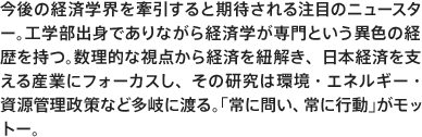 今後の経済学界を牽引すると期待される注目のニュースター。工学部出身でありながら経済学が専門という異色の経歴を持つ。数理的な視点から経済を紐解き、日本経済を支える産業にフォーカスし、その研究は環境・エネルギー・資源管理政策など多岐に渡る。「常に問い、常に行動」がモットー。