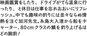 映画鑑賞をしたり、ドライブがてら温泉に行ったり、と休日は仕事を忘れおおいにリフレッシュ。中でも趣味の釣りには並々ならぬ情熱を注ぐ加河先生。糸島大入港から船をチャーター、80cmクラスの鯛を釣り上げるほどの腕前！