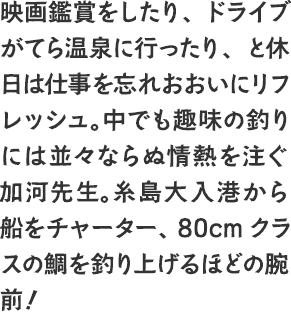 映画鑑賞をしたり、ドライブがてら温泉に行ったり、と休日は仕事を忘れおおいにリフレッシュ。中でも趣味の釣りには並々ならぬ情熱を注ぐ加河先生。糸島大入港から船をチャーター、80cmクラスの鯛を釣り上げるほどの腕前！