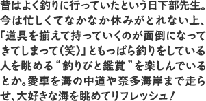 昔はよく釣りに行っていたという日下部先生。今は忙しくてなかなか休みがとれない上、「道具を揃えて持っていくのが面倒になってきてしまって（笑）」ともっぱら釣りをしている人を眺める“釣りびと鑑賞”を楽しんでいるとか。愛車を海の中道や奈多海岸まで走らせ、大好きな海を眺めてリフレッシュ！