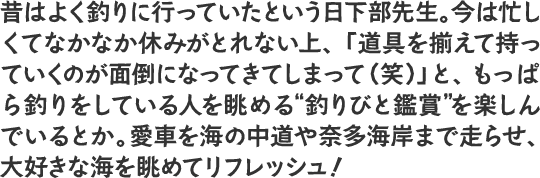 昔はよく釣りに行っていたという日下部先生。今は忙しくてなかなか休みがとれない上、「道具を揃えて持っていくのが面倒になってきてしまって（笑）」ともっぱら釣りをしている人を眺める“釣りびと鑑賞”を楽しんでいるとか。愛車を海の中道や奈多海岸まで走らせ、大好きな海を眺めてリフレッシュ！