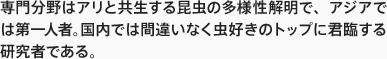 専門分野はアリと共生する昆虫の多様性解明で、アジアでは第一人者。国内では間違いなく虫好きのトップに君臨する研究者である。