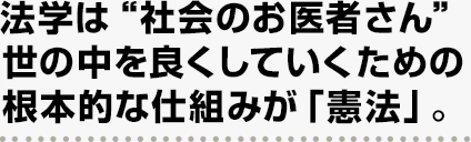 法学は“社会のお医者さん”世の中を良くしていくための根本的な仕組みが「憲法」。