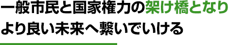 一般市民と国家権力の架け橋となり より良い未来へ繋いでいける