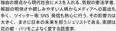 独自の視点から現代社会にメスを入れる、気鋭の憲法学者。解説の明快さや親しみやすい人柄からメディアへの露出も多く、ツイッター等SNS発信も熱心に行う。その影響力は大きく、まさに日本の未来を担うジュリストである。素顔は花の都・パリをこよなく愛する読書家。