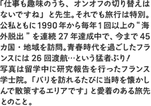 「仕事も趣味のうち、オンオフの切り替えはないですね」と先生。それでも旅行は特別。公私ともに1990年から毎年1回以上の“海外脱出”を連続27年達成中で、今まで45カ国・地域を訪問。青春時代を過ごしたフランスには26回渡航…という猛者ぶり！