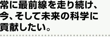常に最前線を走り続け、今、そして未来の科学に貢献したい。