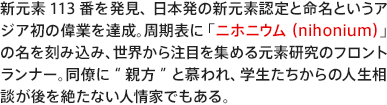 新元素113番を発見、日本発の新元素認定と命名というアジア初の偉業を達成。周期表に「ニホニウム（nihonium）」の名を刻み込み、世界から注目を集める元素研究のフロントランナー。同僚に“親方”と慕われ、学生たちからの人生相談が後を絶たない人情家でもある。