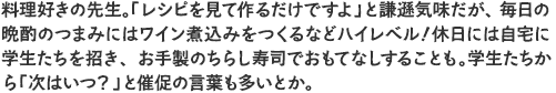 料理好きの先生。「レシピを見て作るだけですよ」と謙遜気味だが、毎日の晩酌のつまみにはワイン煮込みをつくるなどハイレベル！休日には自宅に学生たちを招き、お手製のちらし寿司でおもてなしすることも。学生たちから「次はいつ？」と催促の言葉も多いとか。