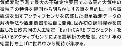 気候変動予測で最大の不確定性要因である雲と大気中の微粒子の特性を観測から明らかにする事を目的に、自ら電磁波を出すアクティブセンサを搭載した衛星観測データの解析手法や観測機器を独自に開発。世界初の観測機器を搭載した日欧共同の人工衛星「EarthCAREプロジェクト」を率いるアクティブセンサによる雲解析の先駆者。2019年の衛星打ち上げに世界中から期待が集まる。